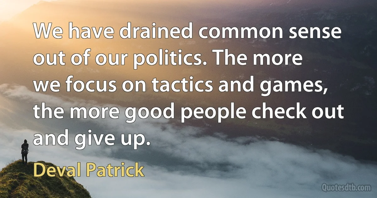 We have drained common sense out of our politics. The more we focus on tactics and games, the more good people check out and give up. (Deval Patrick)