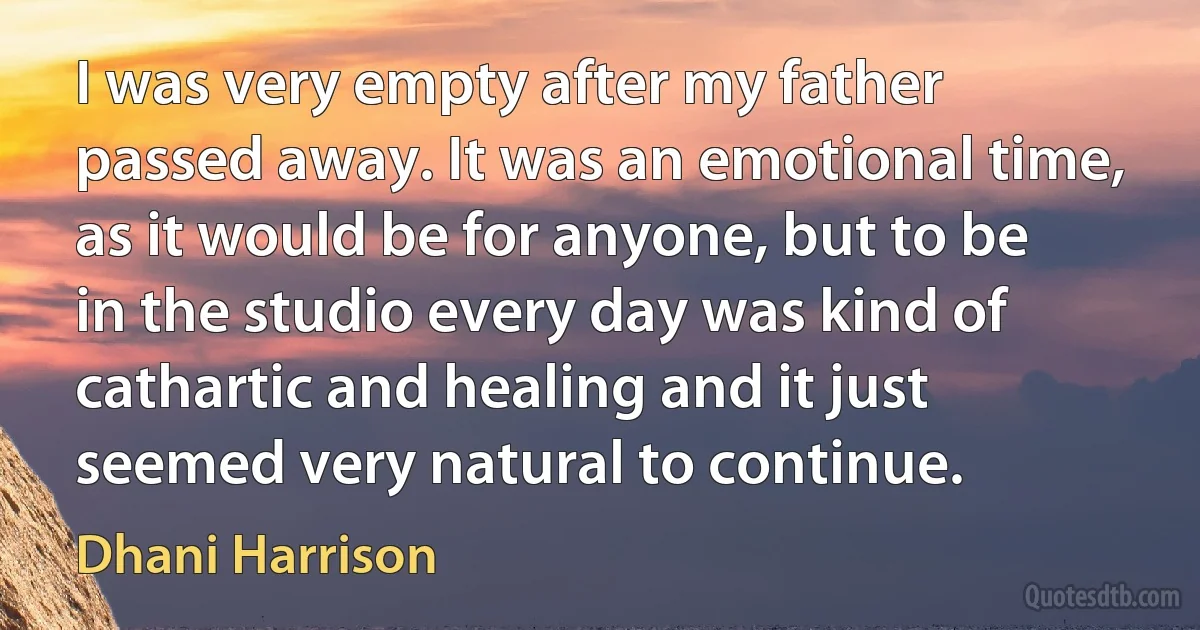 I was very empty after my father passed away. It was an emotional time, as it would be for anyone, but to be in the studio every day was kind of cathartic and healing and it just seemed very natural to continue. (Dhani Harrison)