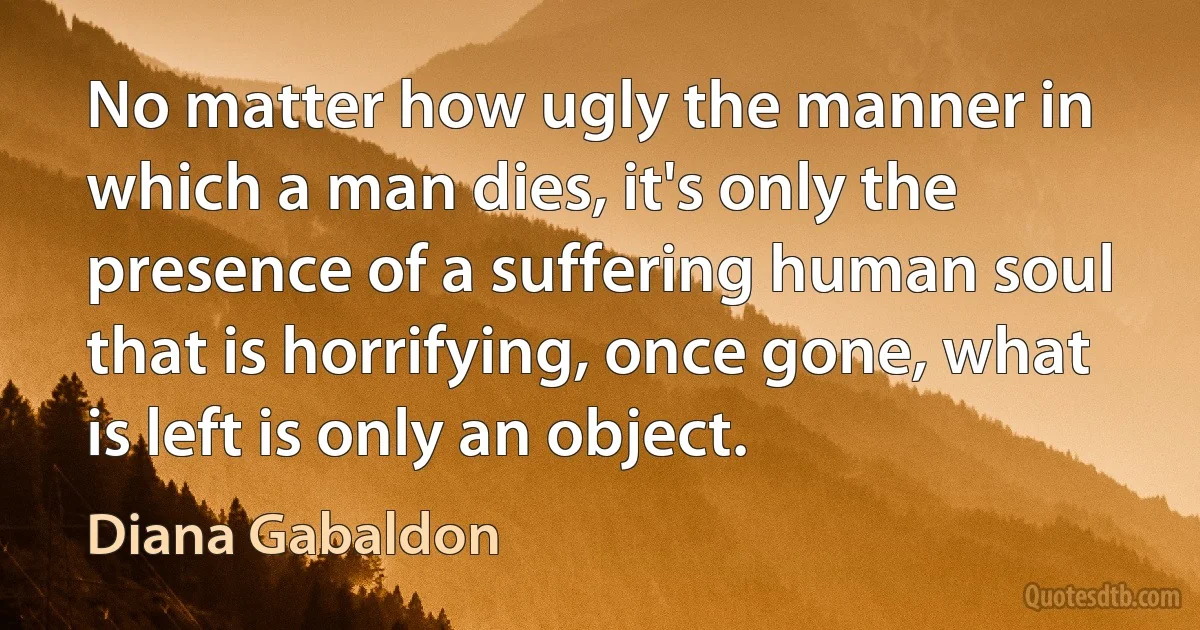 No matter how ugly the manner in which a man dies, it's only the presence of a suffering human soul that is horrifying, once gone, what is left is only an object. (Diana Gabaldon)