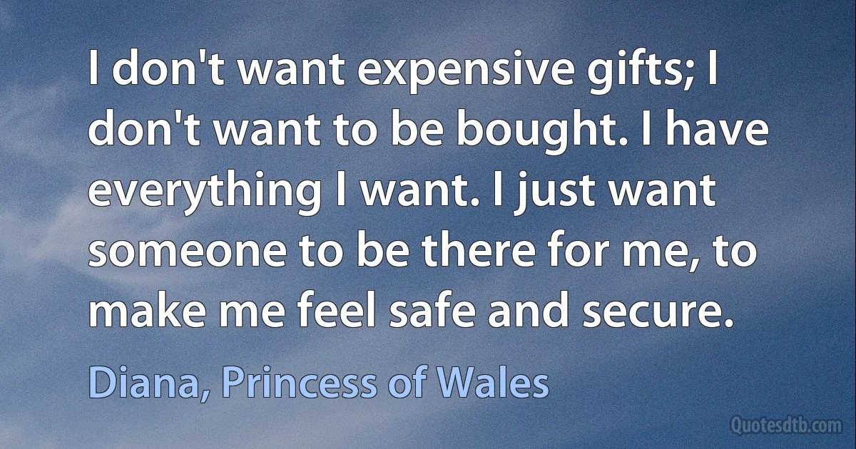 I don't want expensive gifts; I don't want to be bought. I have everything I want. I just want someone to be there for me, to make me feel safe and secure. (Diana, Princess of Wales)