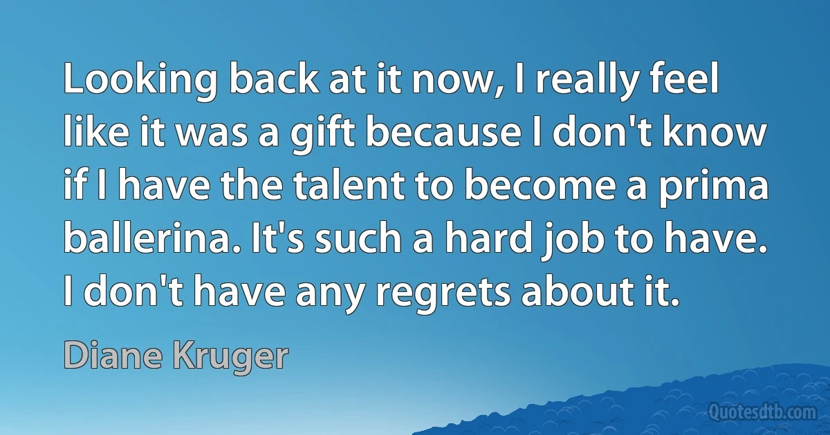 Looking back at it now, I really feel like it was a gift because I don't know if I have the talent to become a prima ballerina. It's such a hard job to have. I don't have any regrets about it. (Diane Kruger)