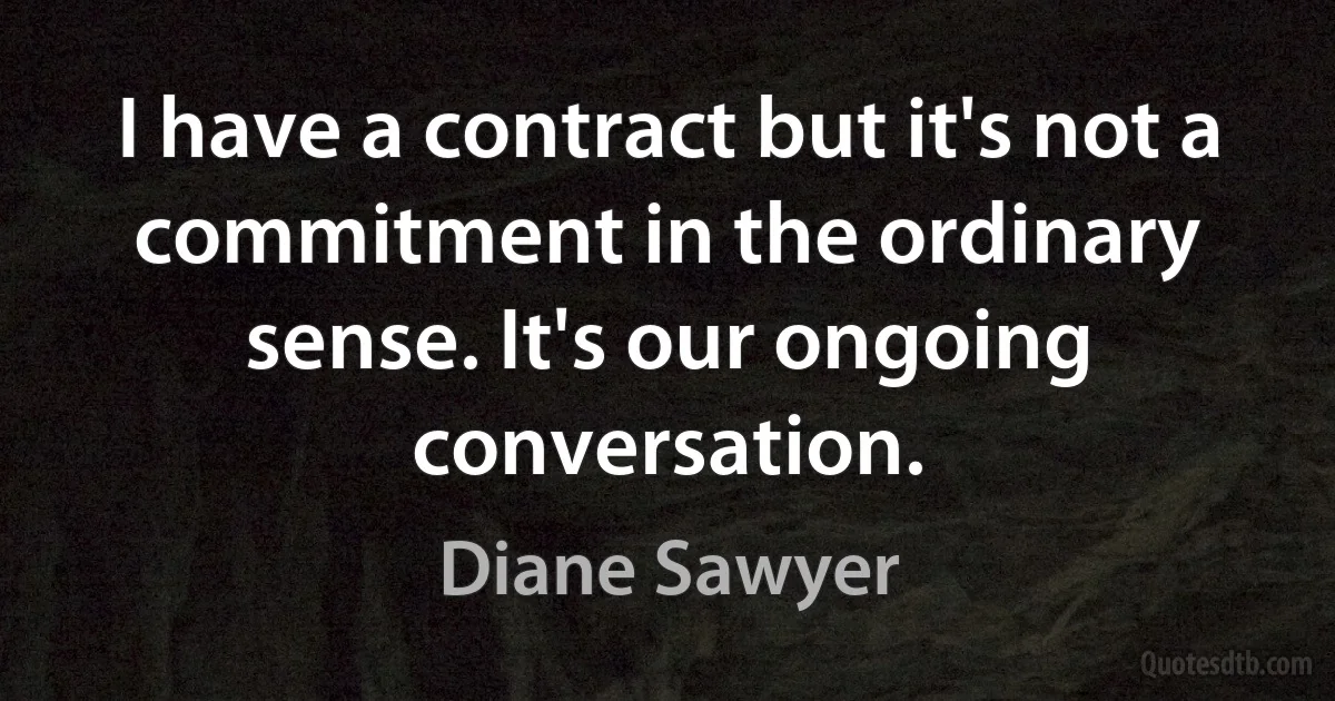 I have a contract but it's not a commitment in the ordinary sense. It's our ongoing conversation. (Diane Sawyer)