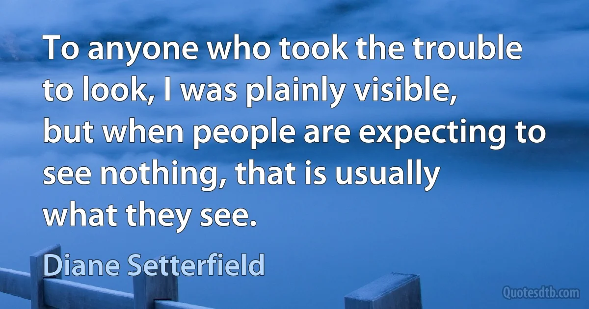 To anyone who took the trouble to look, I was plainly visible, but when people are expecting to see nothing, that is usually what they see. (Diane Setterfield)