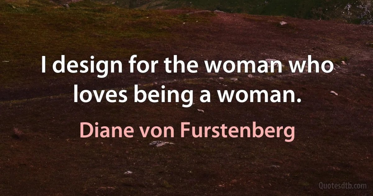 I design for the woman who loves being a woman. (Diane von Furstenberg)