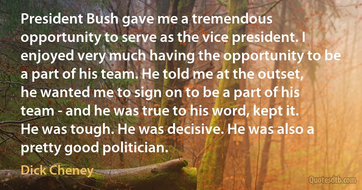 President Bush gave me a tremendous opportunity to serve as the vice president. I enjoyed very much having the opportunity to be a part of his team. He told me at the outset, he wanted me to sign on to be a part of his team - and he was true to his word, kept it. He was tough. He was decisive. He was also a pretty good politician. (Dick Cheney)