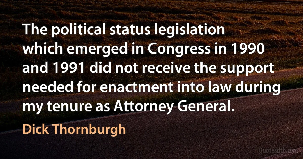 The political status legislation which emerged in Congress in 1990 and 1991 did not receive the support needed for enactment into law during my tenure as Attorney General. (Dick Thornburgh)