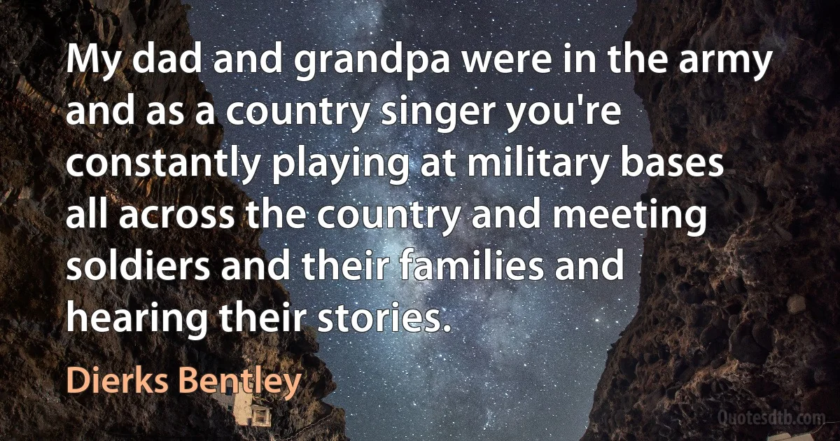 My dad and grandpa were in the army and as a country singer you're constantly playing at military bases all across the country and meeting soldiers and their families and hearing their stories. (Dierks Bentley)