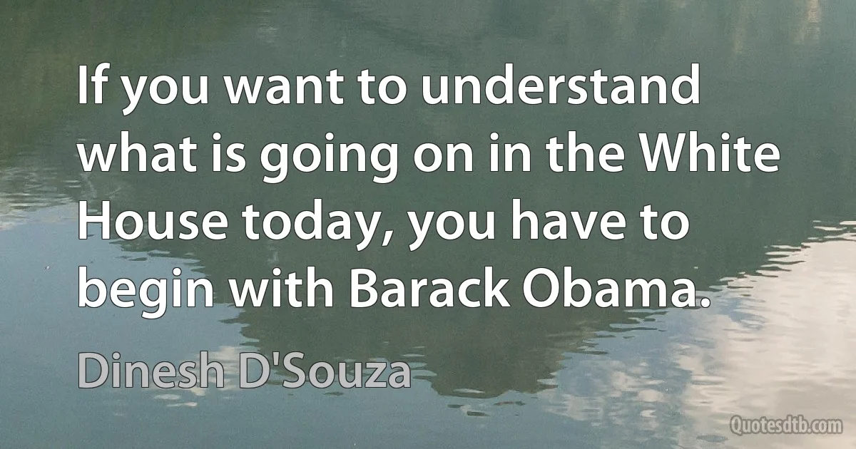 If you want to understand what is going on in the White House today, you have to begin with Barack Obama. (Dinesh D'Souza)