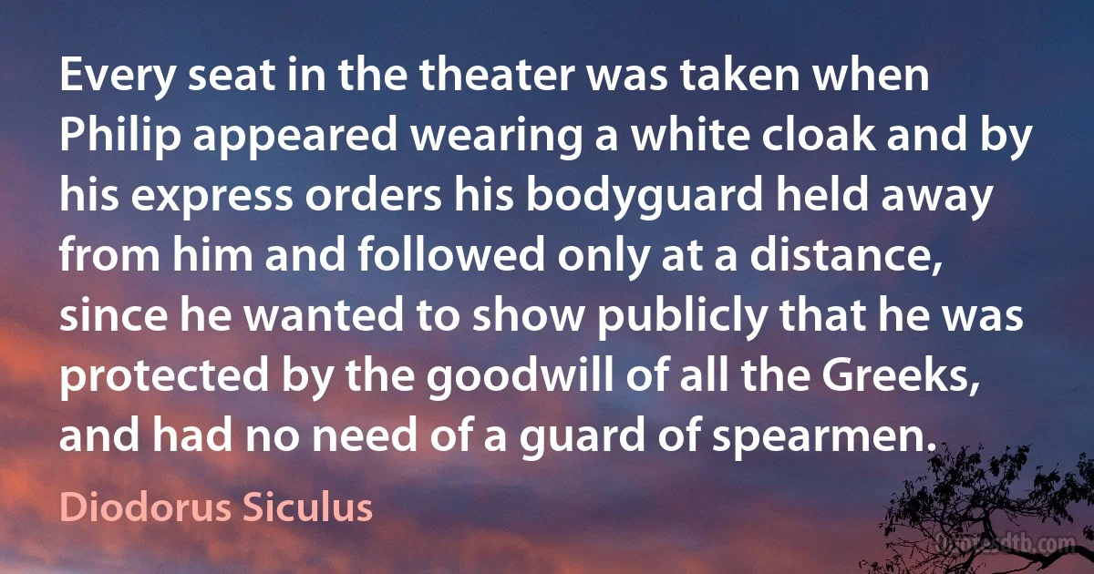 Every seat in the theater was taken when Philip appeared wearing a white cloak and by his express orders his bodyguard held away from him and followed only at a distance, since he wanted to show publicly that he was protected by the goodwill of all the Greeks, and had no need of a guard of spearmen. (Diodorus Siculus)