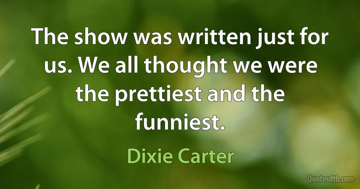 The show was written just for us. We all thought we were the prettiest and the funniest. (Dixie Carter)