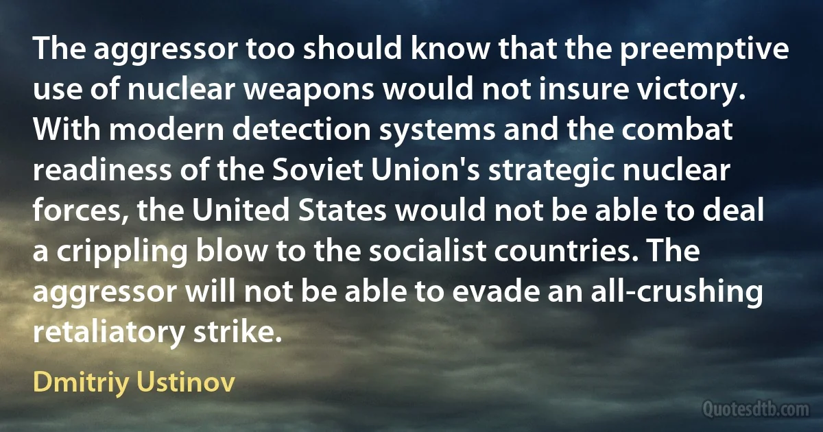 The aggressor too should know that the preemptive use of nuclear weapons would not insure victory. With modern detection systems and the combat readiness of the Soviet Union's strategic nuclear forces, the United States would not be able to deal a crippling blow to the socialist countries. The aggressor will not be able to evade an all-crushing retaliatory strike. (Dmitriy Ustinov)