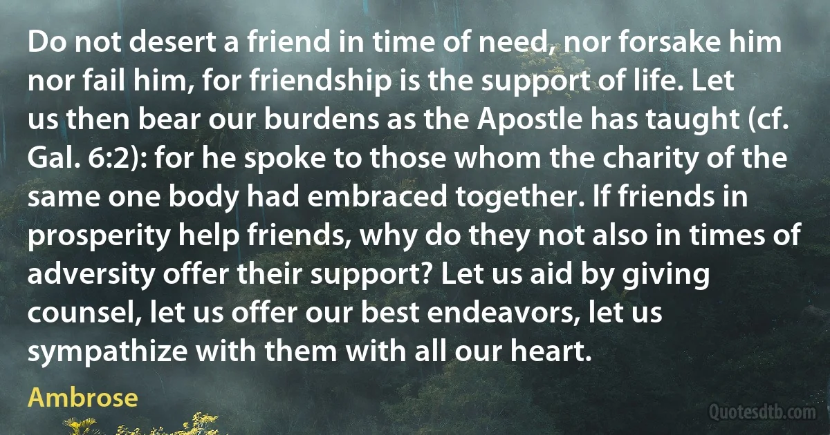 Do not desert a friend in time of need, nor forsake him nor fail him, for friendship is the support of life. Let us then bear our burdens as the Apostle has taught (cf. Gal. 6:2): for he spoke to those whom the charity of the same one body had embraced together. If friends in prosperity help friends, why do they not also in times of adversity offer their support? Let us aid by giving counsel, let us offer our best endeavors, let us sympathize with them with all our heart. (Ambrose)