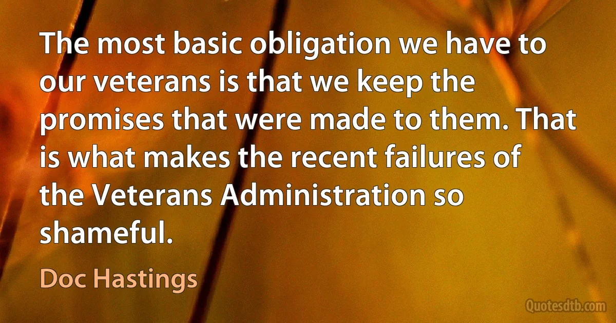 The most basic obligation we have to our veterans is that we keep the promises that were made to them. That is what makes the recent failures of the Veterans Administration so shameful. (Doc Hastings)