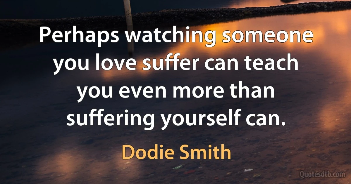 Perhaps watching someone you love suffer can teach you even more than suffering yourself can. (Dodie Smith)