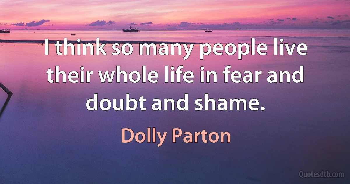 I think so many people live their whole life in fear and doubt and shame. (Dolly Parton)