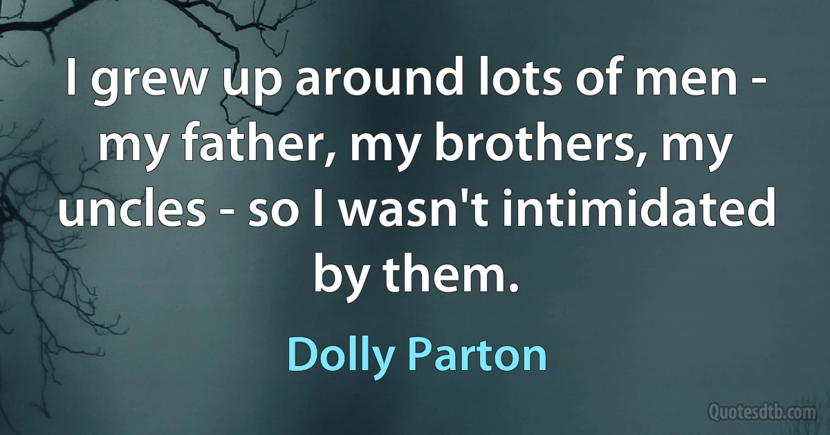 I grew up around lots of men - my father, my brothers, my uncles - so I wasn't intimidated by them. (Dolly Parton)