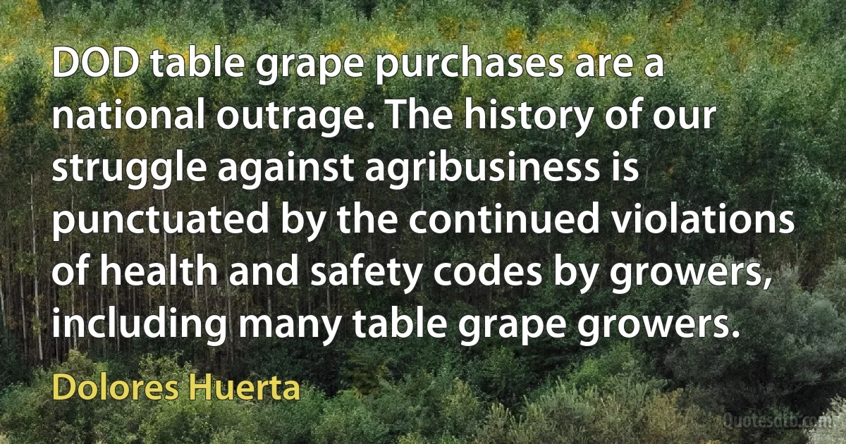 DOD table grape purchases are a national outrage. The history of our struggle against agribusiness is punctuated by the continued violations of health and safety codes by growers, including many table grape growers. (Dolores Huerta)