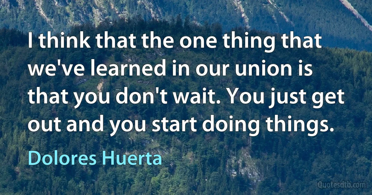 I think that the one thing that we've learned in our union is that you don't wait. You just get out and you start doing things. (Dolores Huerta)