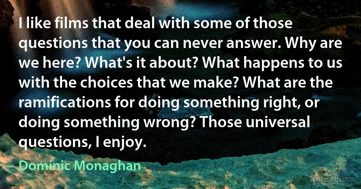 I like films that deal with some of those questions that you can never answer. Why are we here? What's it about? What happens to us with the choices that we make? What are the ramifications for doing something right, or doing something wrong? Those universal questions, I enjoy. (Dominic Monaghan)