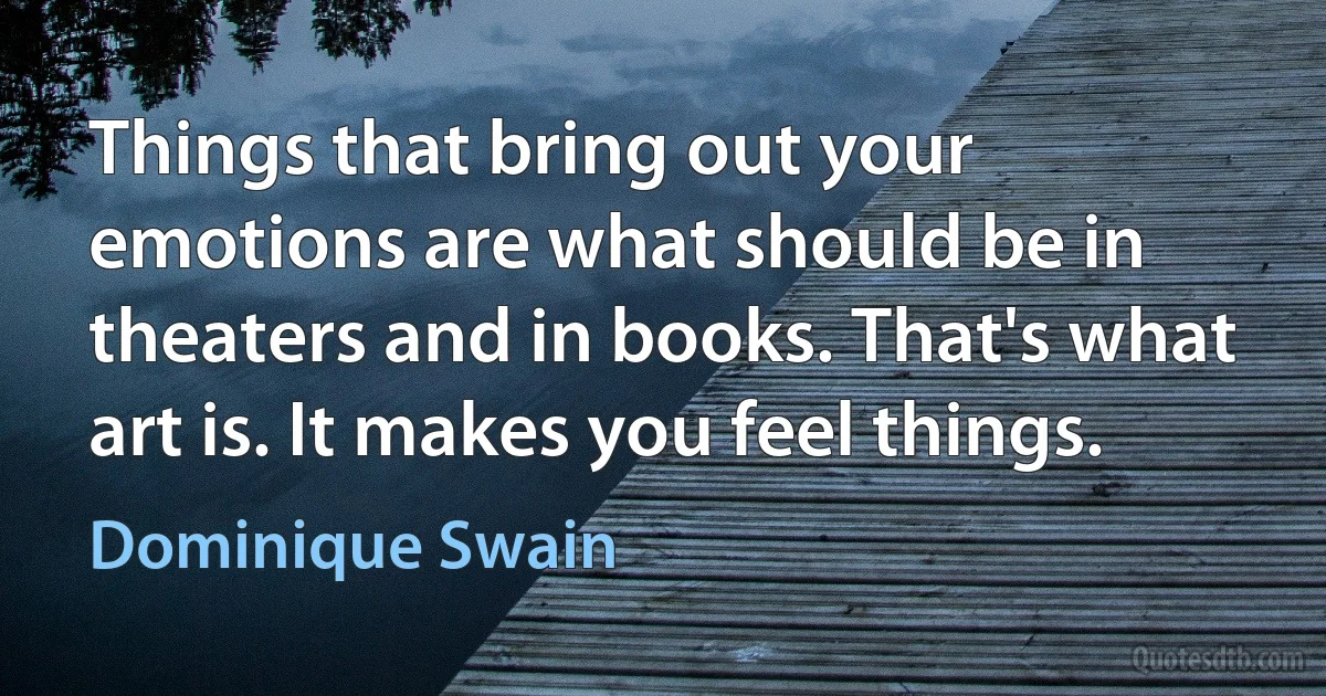 Things that bring out your emotions are what should be in theaters and in books. That's what art is. It makes you feel things. (Dominique Swain)