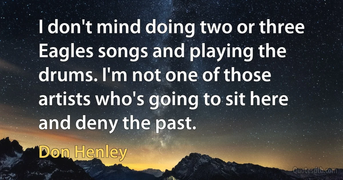 I don't mind doing two or three Eagles songs and playing the drums. I'm not one of those artists who's going to sit here and deny the past. (Don Henley)