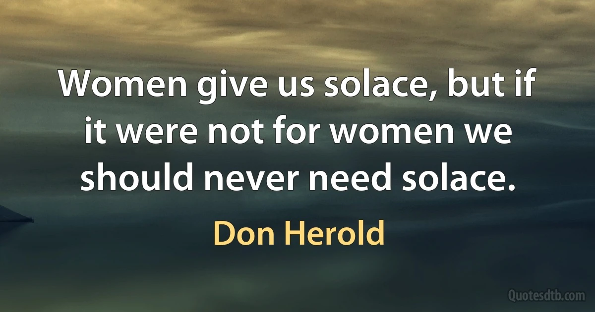 Women give us solace, but if it were not for women we should never need solace. (Don Herold)