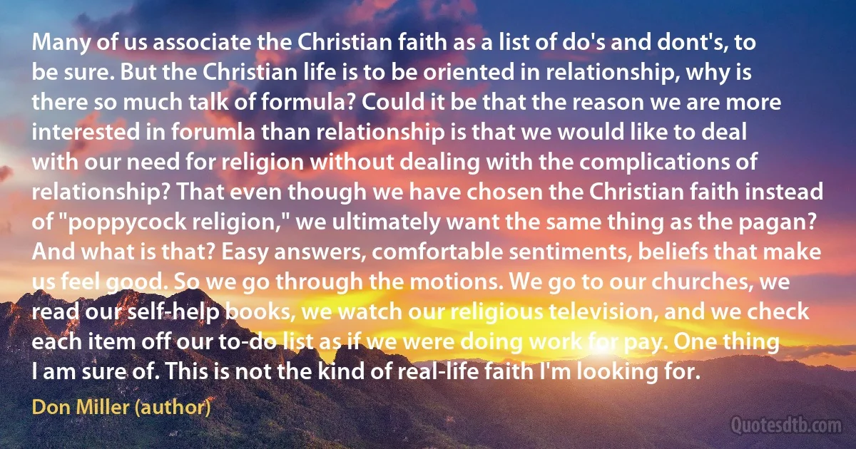 Many of us associate the Christian faith as a list of do's and dont's, to be sure. But the Christian life is to be oriented in relationship, why is there so much talk of formula? Could it be that the reason we are more interested in forumla than relationship is that we would like to deal with our need for religion without dealing with the complications of relationship? That even though we have chosen the Christian faith instead of "poppycock religion," we ultimately want the same thing as the pagan? And what is that? Easy answers, comfortable sentiments, beliefs that make us feel good. So we go through the motions. We go to our churches, we read our self-help books, we watch our religious television, and we check each item off our to-do list as if we were doing work for pay. One thing I am sure of. This is not the kind of real-life faith I'm looking for. (Don Miller (author))