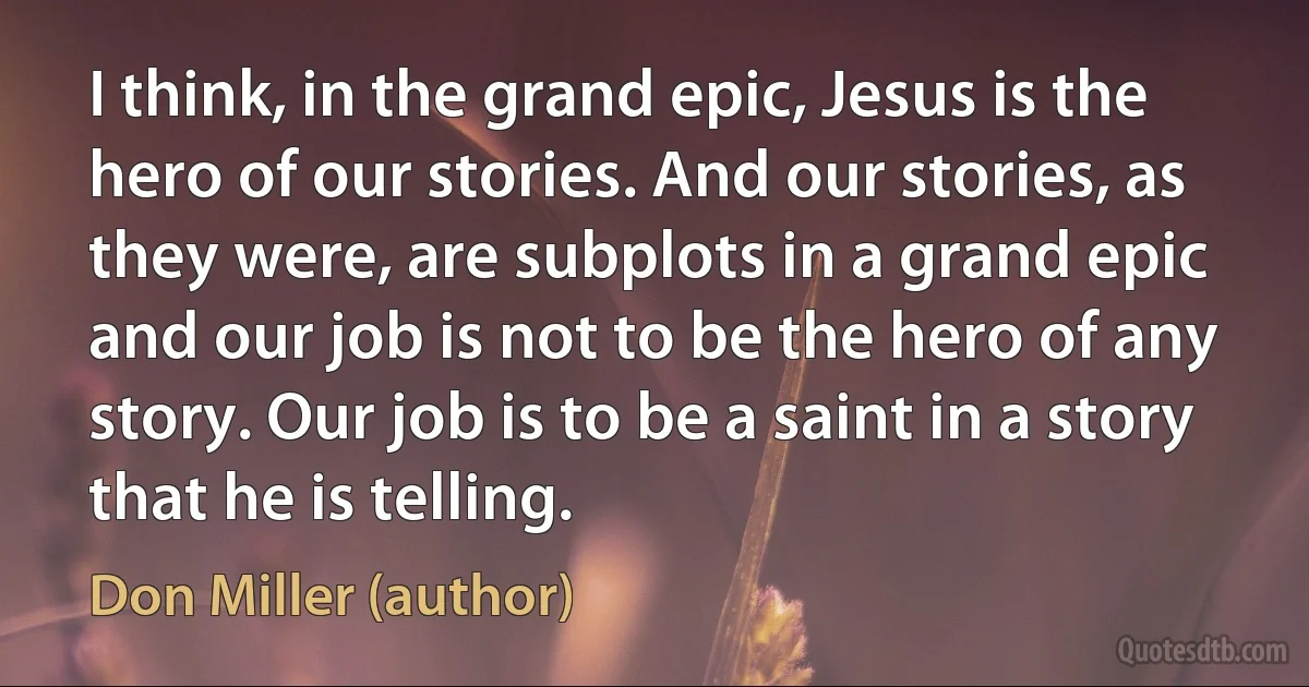 I think, in the grand epic, Jesus is the hero of our stories. And our stories, as they were, are subplots in a grand epic and our job is not to be the hero of any story. Our job is to be a saint in a story that he is telling. (Don Miller (author))