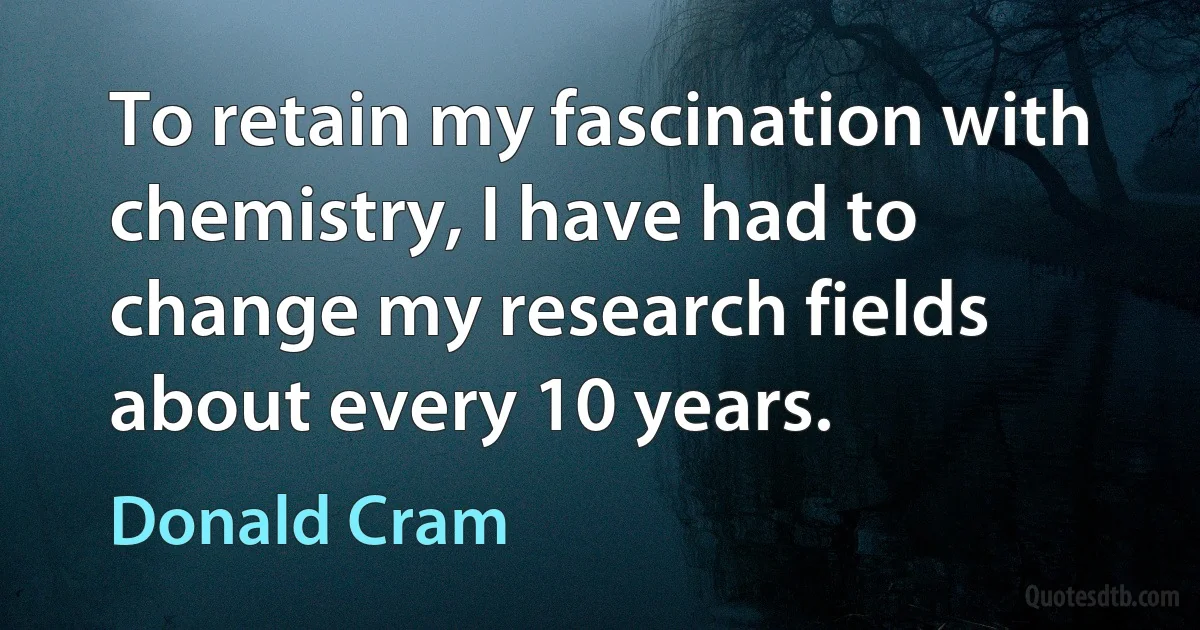 To retain my fascination with chemistry, I have had to change my research fields about every 10 years. (Donald Cram)