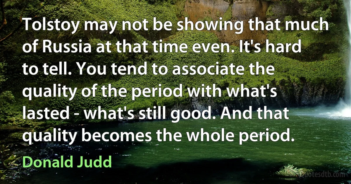 Tolstoy may not be showing that much of Russia at that time even. It's hard to tell. You tend to associate the quality of the period with what's lasted - what's still good. And that quality becomes the whole period. (Donald Judd)