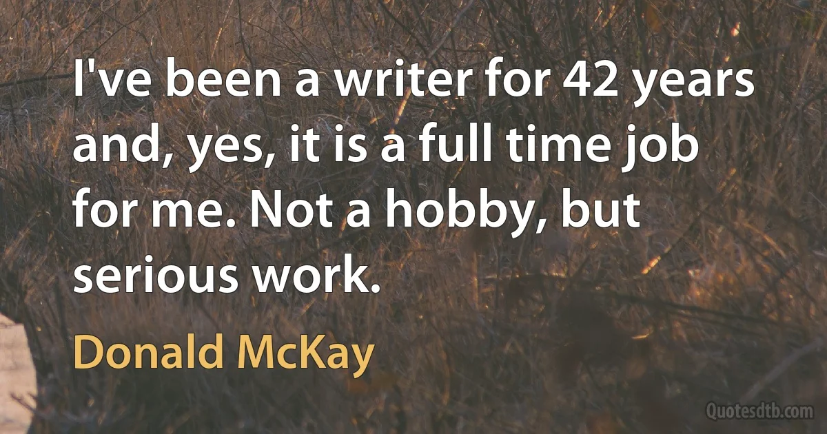 I've been a writer for 42 years and, yes, it is a full time job for me. Not a hobby, but serious work. (Donald McKay)