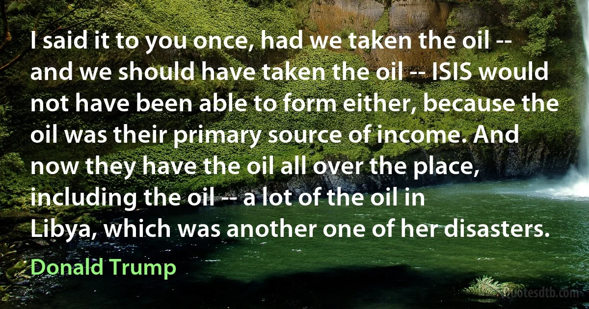 I said it to you once, had we taken the oil -- and we should have taken the oil -- ISIS would not have been able to form either, because the oil was their primary source of income. And now they have the oil all over the place, including the oil -- a lot of the oil in Libya, which was another one of her disasters. (Donald Trump)