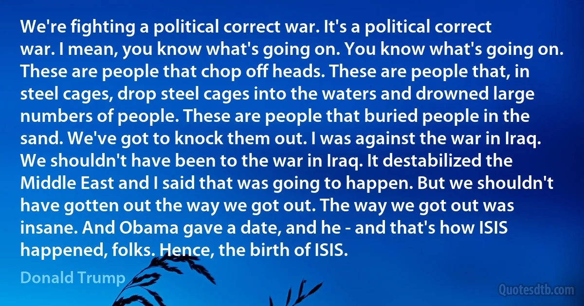 We're fighting a political correct war. It's a political correct war. I mean, you know what's going on. You know what's going on. These are people that chop off heads. These are people that, in steel cages, drop steel cages into the waters and drowned large numbers of people. These are people that buried people in the sand. We've got to knock them out. I was against the war in Iraq. We shouldn't have been to the war in Iraq. It destabilized the Middle East and I said that was going to happen. But we shouldn't have gotten out the way we got out. The way we got out was insane. And Obama gave a date, and he - and that's how ISIS happened, folks. Hence, the birth of ISIS. (Donald Trump)