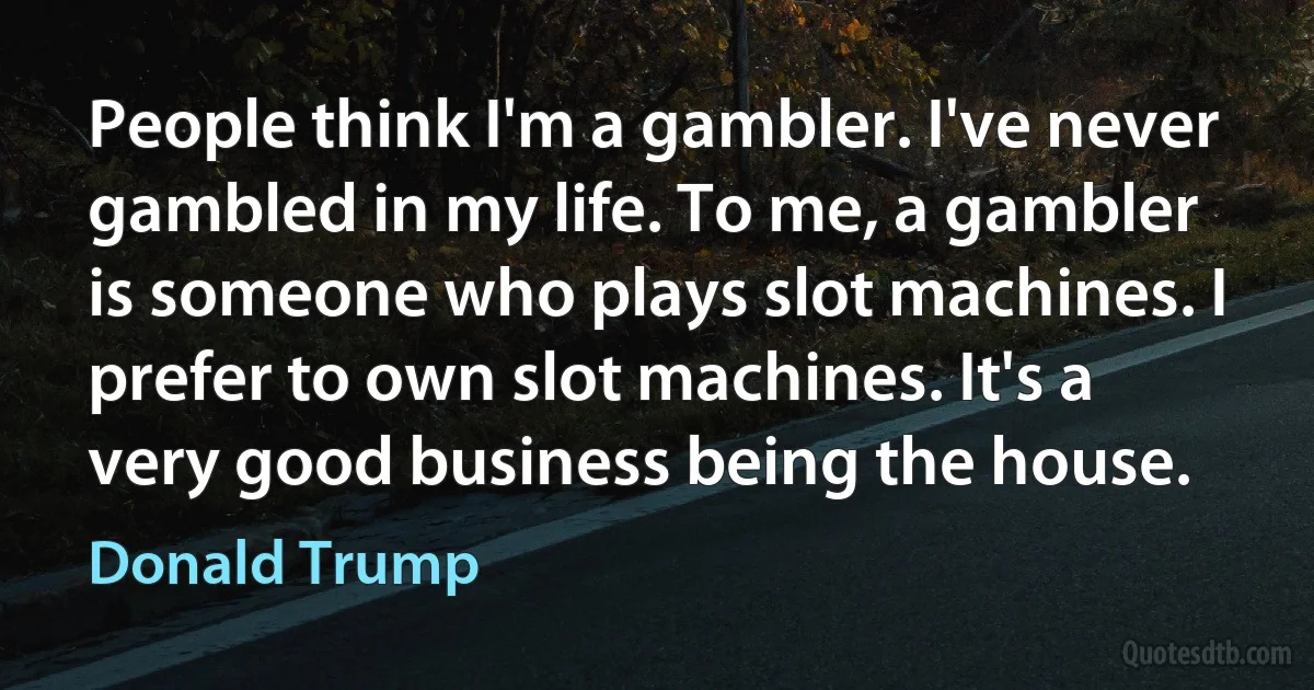 People think I'm a gambler. I've never gambled in my life. To me, a gambler is someone who plays slot machines. I prefer to own slot machines. It's a very good business being the house. (Donald Trump)