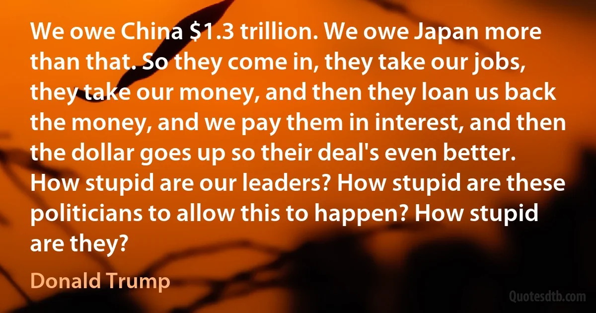 We owe China $1.3 trillion. We owe Japan more than that. So they come in, they take our jobs, they take our money, and then they loan us back the money, and we pay them in interest, and then the dollar goes up so their deal's even better. How stupid are our leaders? How stupid are these politicians to allow this to happen? How stupid are they? (Donald Trump)