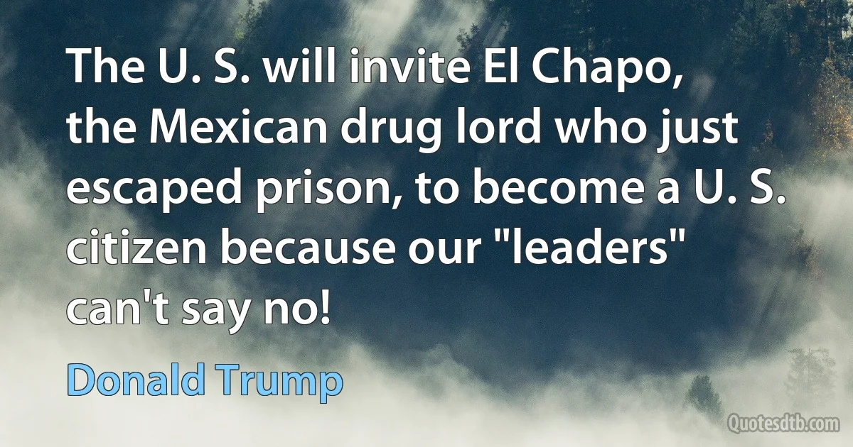 The U. S. will invite El Chapo, the Mexican drug lord who just escaped prison, to become a U. S. citizen because our "leaders" can't say no! (Donald Trump)