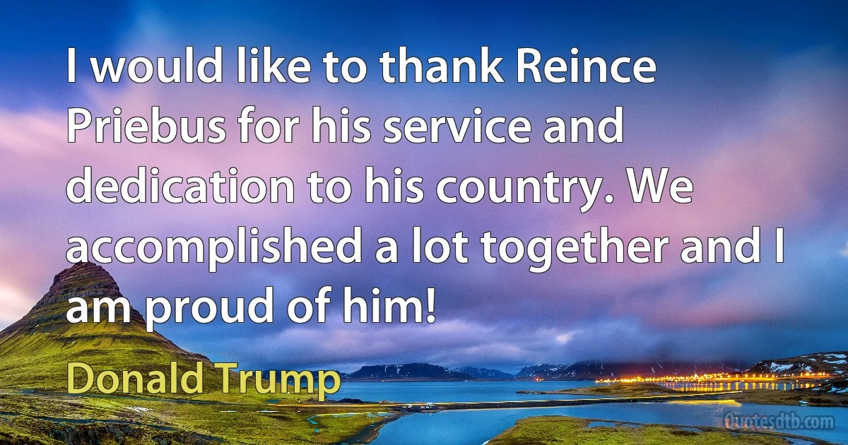 I would like to thank Reince Priebus for his service and dedication to his country. We accomplished a lot together and I am proud of him! (Donald Trump)