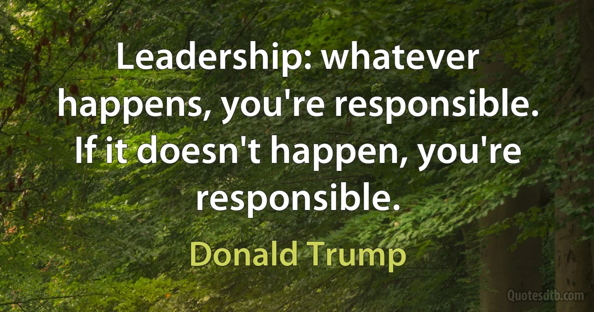 Leadership: whatever happens, you're responsible. If it doesn't happen, you're responsible. (Donald Trump)