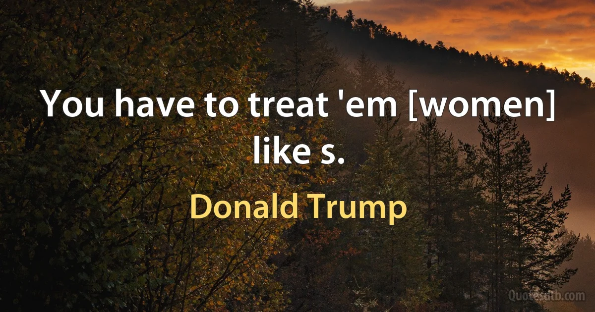 You have to treat 'em [women] like s. (Donald Trump)