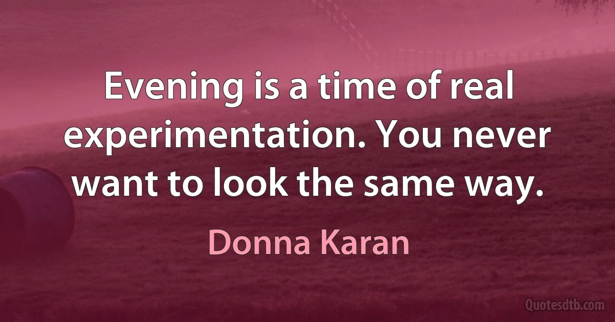 Evening is a time of real experimentation. You never want to look the same way. (Donna Karan)