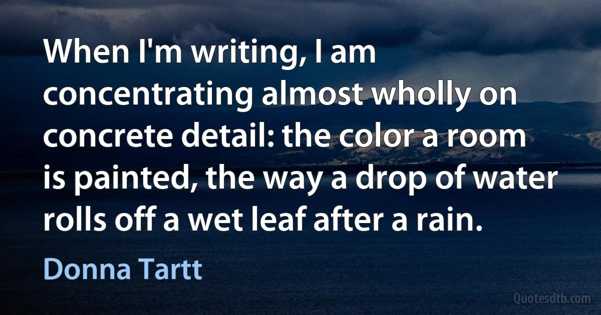 When I'm writing, I am concentrating almost wholly on concrete detail: the color a room is painted, the way a drop of water rolls off a wet leaf after a rain. (Donna Tartt)