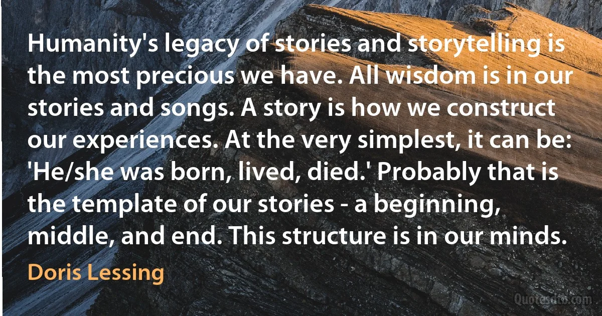 Humanity's legacy of stories and storytelling is the most precious we have. All wisdom is in our stories and songs. A story is how we construct our experiences. At the very simplest, it can be: 'He/she was born, lived, died.' Probably that is the template of our stories - a beginning, middle, and end. This structure is in our minds. (Doris Lessing)