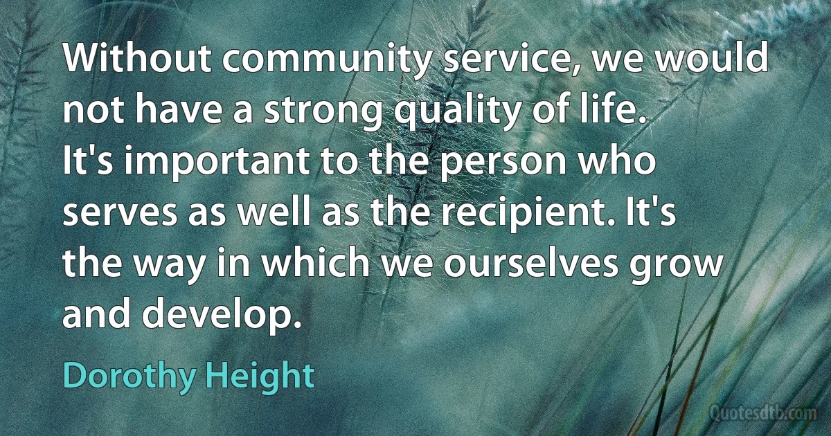 Without community service, we would not have a strong quality of life. It's important to the person who serves as well as the recipient. It's the way in which we ourselves grow and develop. (Dorothy Height)