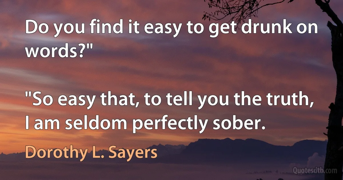 Do you find it easy to get drunk on words?"

"So easy that, to tell you the truth, I am seldom perfectly sober. (Dorothy L. Sayers)