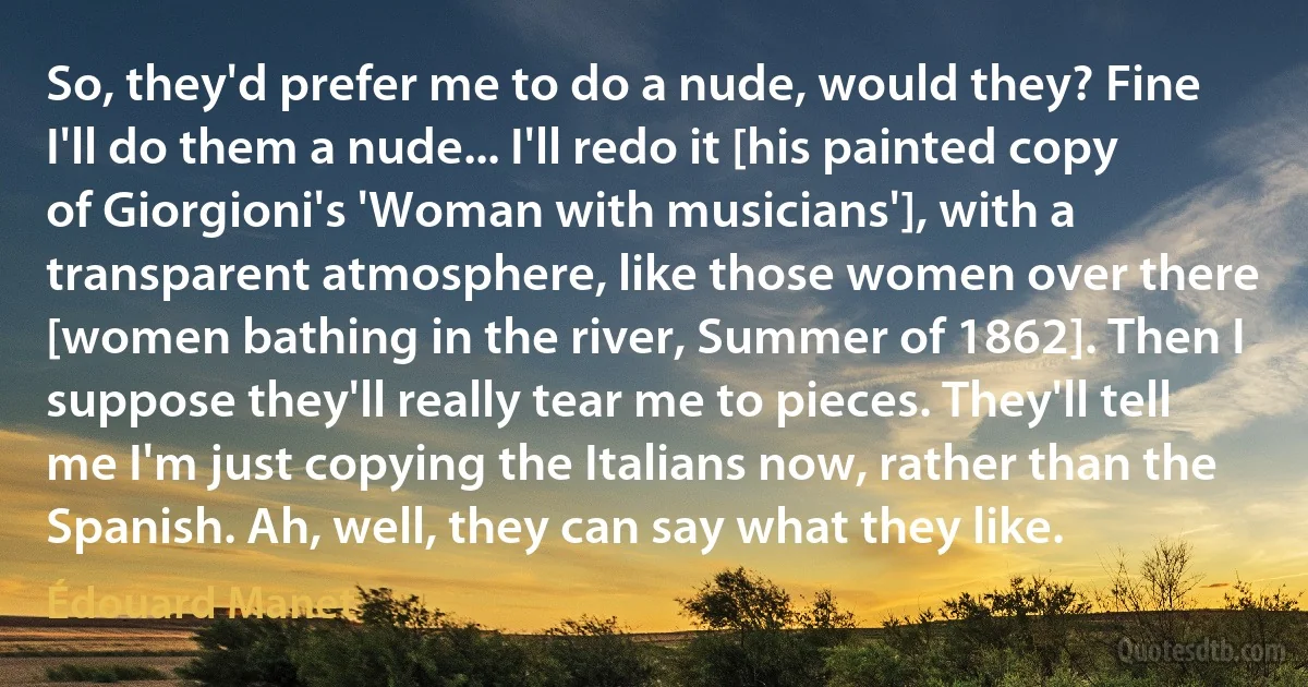 So, they'd prefer me to do a nude, would they? Fine I'll do them a nude... I'll redo it [his painted copy of Giorgioni's 'Woman with musicians'], with a transparent atmosphere, like those women over there [women bathing in the river, Summer of 1862]. Then I suppose they'll really tear me to pieces. They'll tell me I'm just copying the Italians now, rather than the Spanish. Ah, well, they can say what they like. (Édouard Manet)