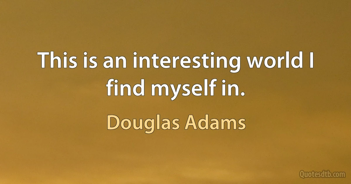 This is an interesting world I find myself in. (Douglas Adams)