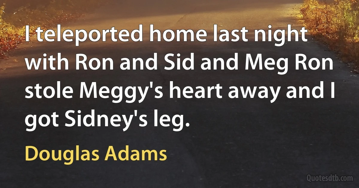 I teleported home last night with Ron and Sid and Meg Ron stole Meggy's heart away and I got Sidney's leg. (Douglas Adams)