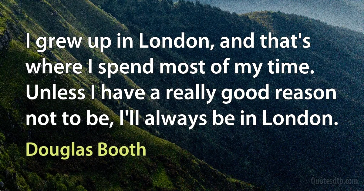 I grew up in London, and that's where I spend most of my time. Unless I have a really good reason not to be, I'll always be in London. (Douglas Booth)