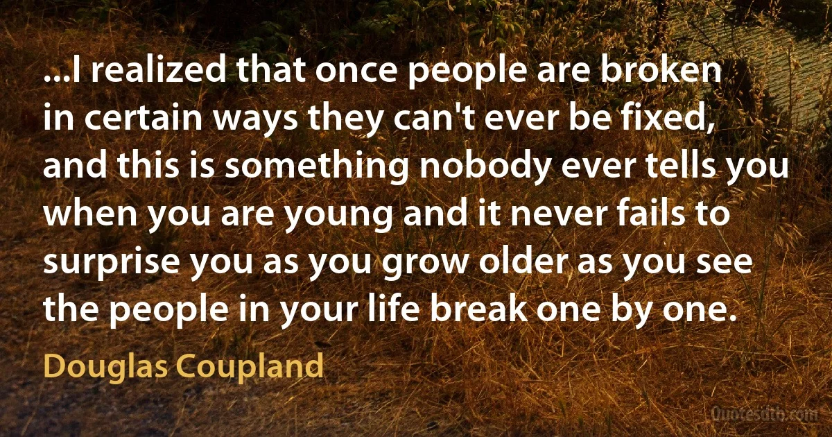 ...I realized that once people are broken in certain ways they can't ever be fixed, and this is something nobody ever tells you when you are young and it never fails to surprise you as you grow older as you see the people in your life break one by one. (Douglas Coupland)