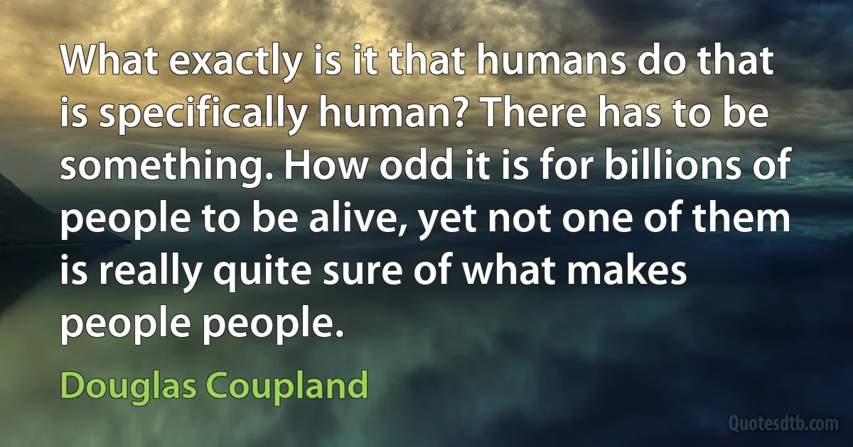 What exactly is it that humans do that is specifically human? There has to be something. How odd it is for billions of people to be alive, yet not one of them is really quite sure of what makes people people. (Douglas Coupland)